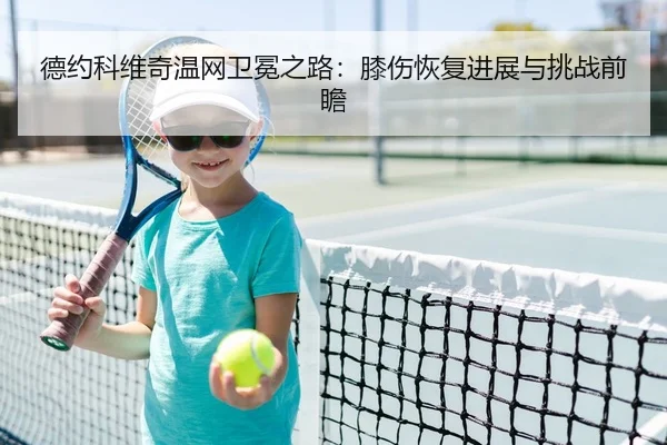 德约科维奇温网卫冕之路：膝伤恢复进展与挑战前瞻