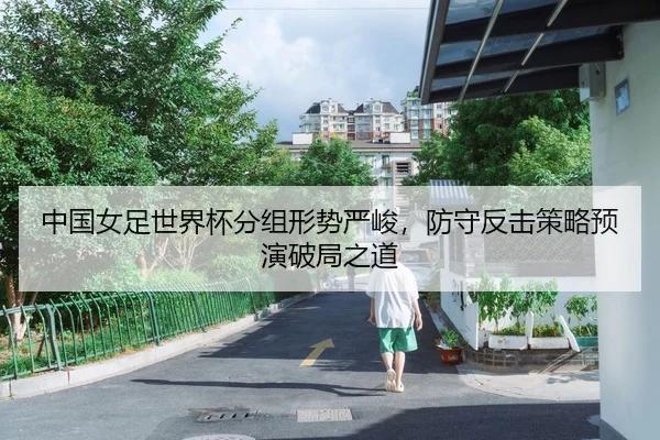 中国女足世界杯分组形势严峻，防守反击策略预演破局之道