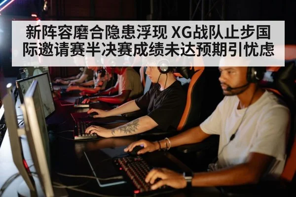 新阵容磨合隐患浮现 XG战队止步国际邀请赛半决赛成绩未达预期引忧虑